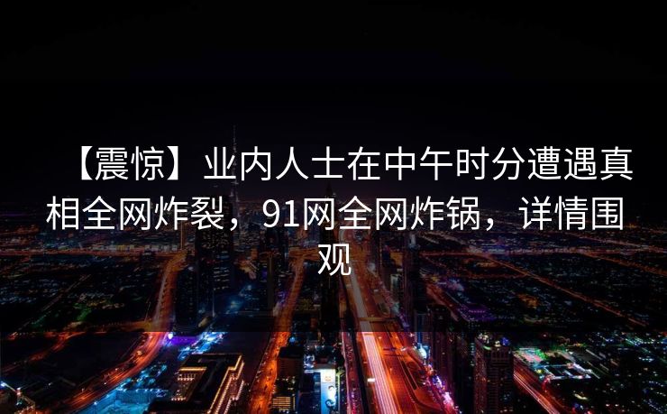 【震惊】业内人士在中午时分遭遇真相全网炸裂，91网全网炸锅，详情围观