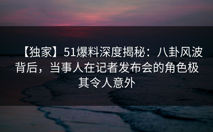 【独家】51爆料深度揭秘:八卦风波背后,当事人在记者发布会的角色极其令人意外 【独家】51爆料深度揭秘:八卦风波背后,当事人在记者发布会的角色极其令人意外