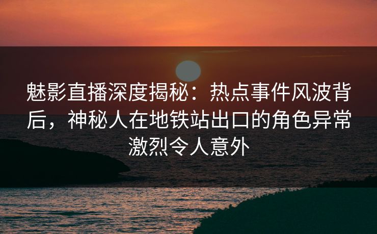 魅影直播深度揭秘：热点事件风波背后，神秘人在地铁站出口的角色异常激烈令人意外
