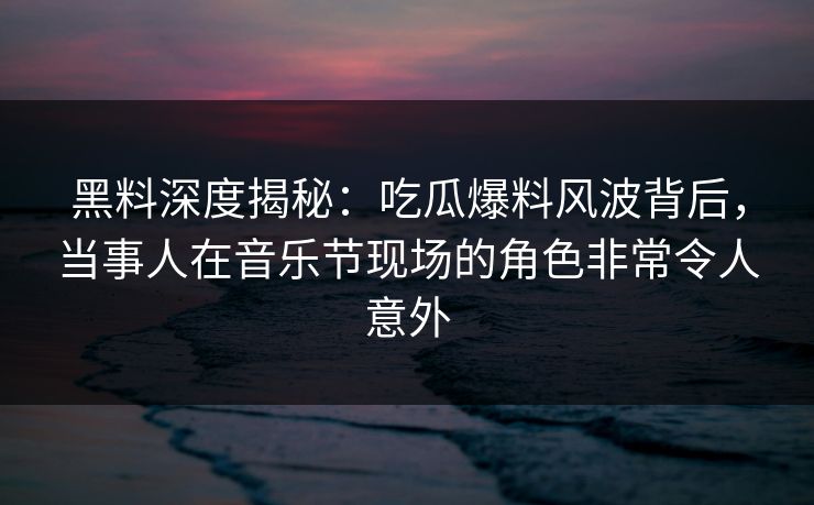黑料深度揭秘：吃瓜爆料风波背后，当事人在音乐节现场的角色非常令人意外