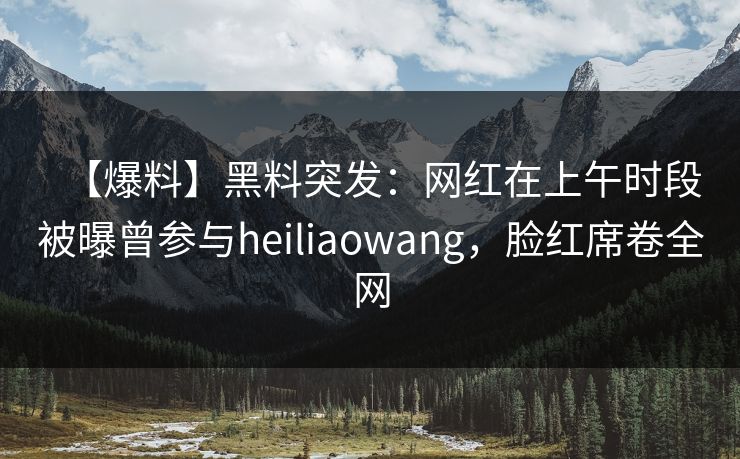 【爆料】黑料突发：网红在上午时段被曝曾参与heiliaowang，脸红席卷全网