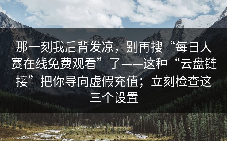 那一刻我后背发凉，别再搜“每日大赛在线免费观看”了——这种“云盘链接”把你导向虚假充值；立刻检查这三个设置