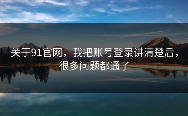 关于91官网，我把账号登录讲清楚后，很多问题都通了
