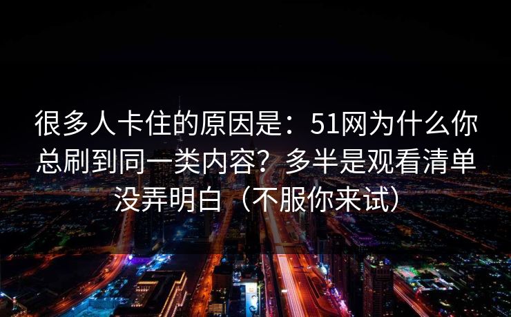 很多人卡住的原因是：51网为什么你总刷到同一类内容？多半是观看清单没弄明白（不服你来试）