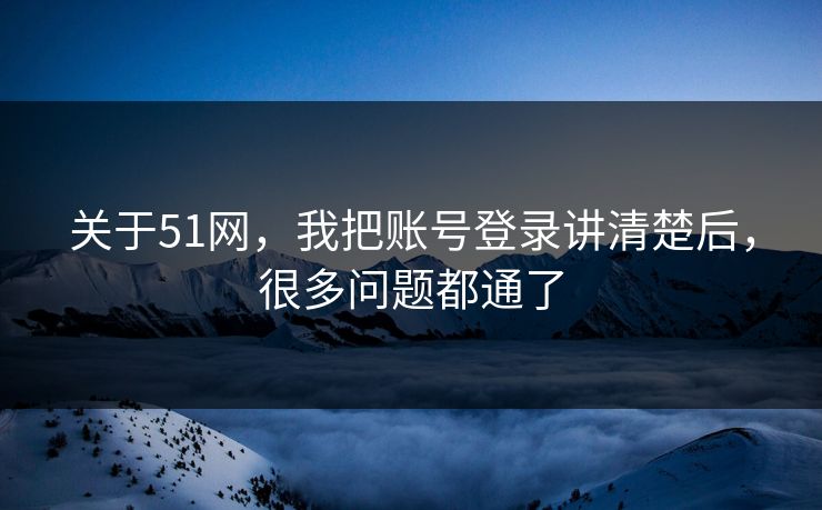 关于51网，我把账号登录讲清楚后，很多问题都通了
